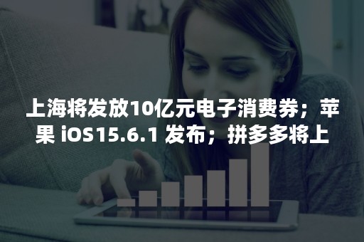 上海将发放10亿元电子消费券；苹果 iOS15.6.1 发布；拼多多将上线跨境电商平台