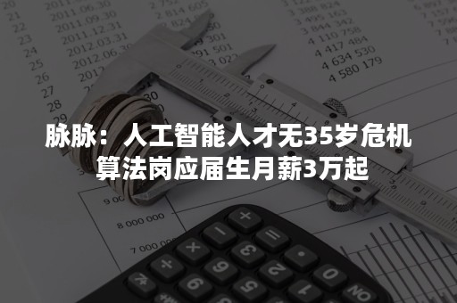 脉脉：人工智能人才无35岁危机 算法岗应届生月薪3万起