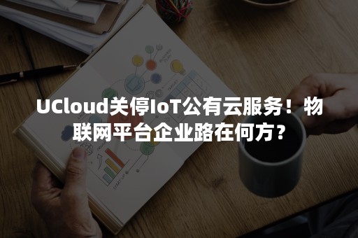 UCloud关停IoT公有云服务！物联网平台企业路在何方？