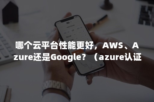 哪个云平台性能更好，AWS、Azure还是Google？（azure认证还是aws认证）