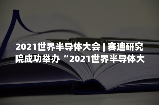 2021世界半导体大会 | 赛迪研究院成功举办“2021世界半导体大会”