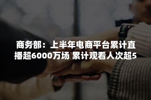 商务部：上半年电商平台累计直播超6000万场 累计观看人次超5170亿人次