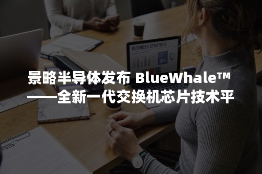 景略半导体发布 BlueWhale™ ——全新一代交换机芯片技术平台