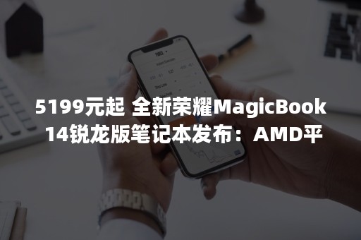 5199元起 全新荣耀MagicBook 14锐龙版笔记本发布：AMD平台首发OS Turbo