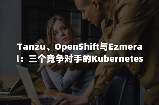 Tanzu、OpenShift与Ezmeral：三个竞争对手的Kubernetes产品