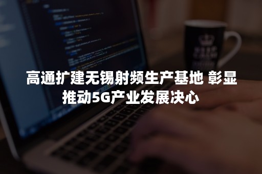 高通扩建无锡射频生产基地 彰显推动5G产业发展决心