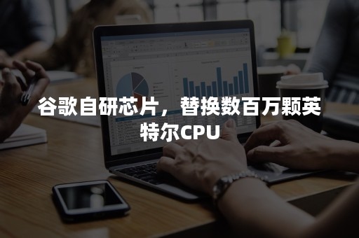 谷歌自研芯片，替换数百万颗英特尔CPU