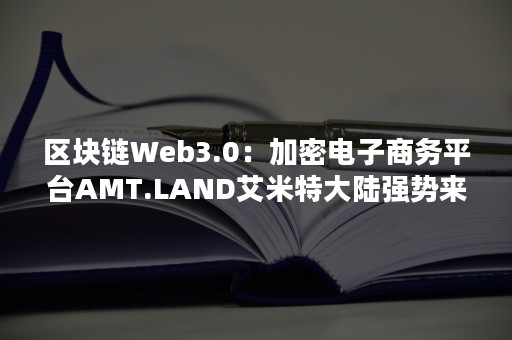 区块链Web3.0：加密电子商务平台AMT.LAND艾米特大陆强势来袭