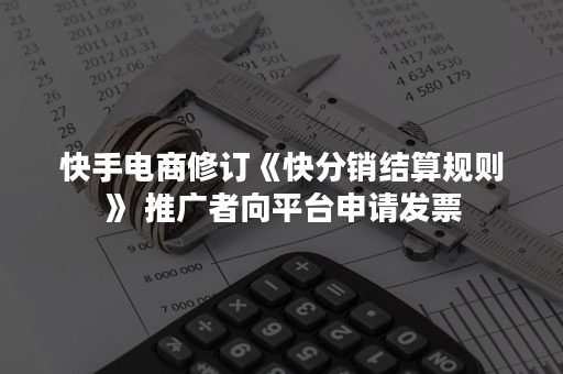 快手电商修订《快分销结算规则》 推广者向平台申请发票