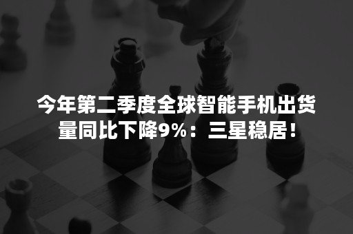 今年第二季度全球智能手机出货量同比下降9%：三星稳居！