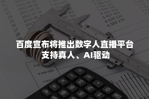 百度宣布将推出数字人直播平台 支持真人、AI驱动