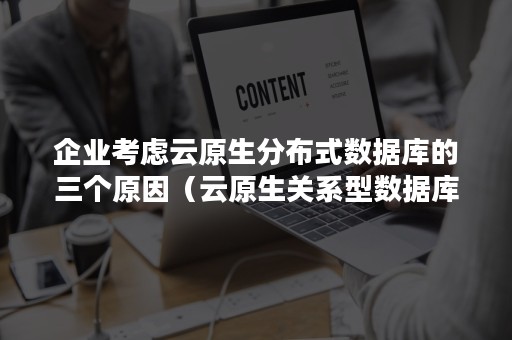 企业考虑云原生分布式数据库的三个原因（云原生关系型数据库）