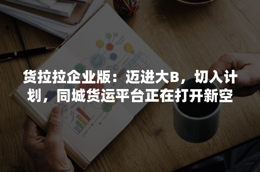 货拉拉企业版：迈进大B，切入计划，同城货运平台正在打开新空间