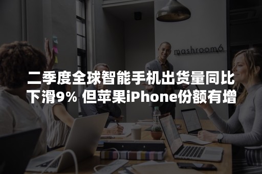 二季度全球智能手机出货量同比下滑9% 但苹果iPhone份额有增加