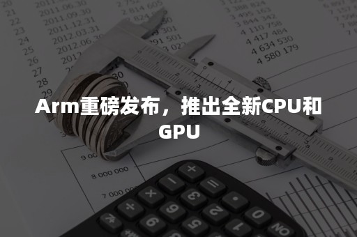 Arm重磅发布，推出全新CPU和GPU