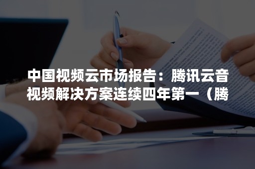 中国视频云市场报告：腾讯云音视频解决方案连续四年第一（腾讯云音视频开发）