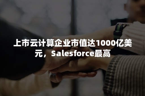 上市云计算企业市值达1000亿美元，Salesforce最高