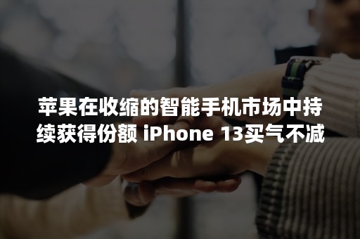 苹果在收缩的智能手机市场中持续获得份额 iPhone 13买气不减反增