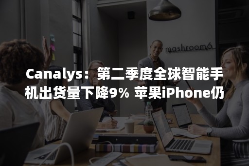 Canalys：第二季度全球智能手机出货量下降9% 苹果iPhone仍然需求旺盛