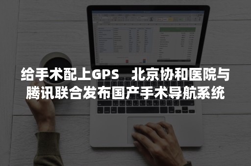 给手术配上GPS   北京协和医院与腾讯联合发布国产手术导航系统（怎么配合好手术医生）