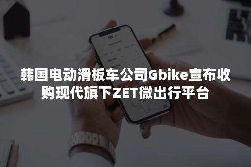 韩国电动滑板车公司Gbike宣布收购现代旗下ZET微出行平台