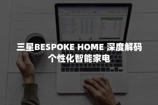 三星BESPOKE HOME 深度解码个性化智能家电