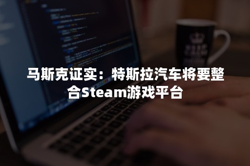 马斯克证实：特斯拉汽车将要整合Steam游戏平台
