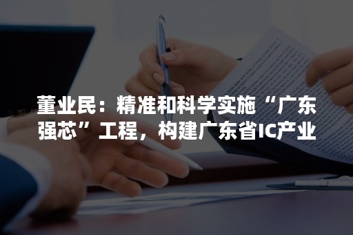 董业民：精准和科学实施“广东强芯”工程，构建广东省IC产业发展的“四梁八柱”