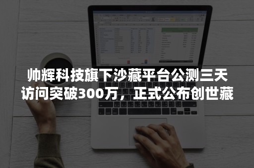 帅辉科技旗下沙藏平台公测三天访问突破300万，正式公布创世藏品首发计划！
