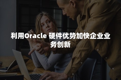 利用Oracle 硬件优势加快企业业务创新