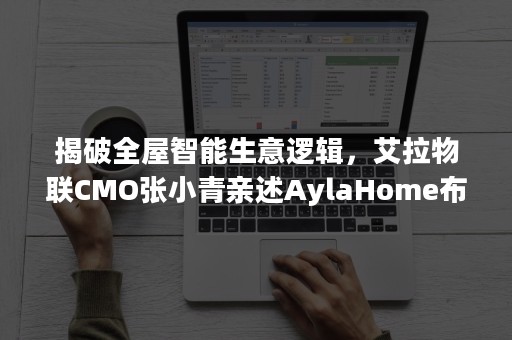 揭破全屋智能生意逻辑，艾拉物联CMO张小青亲述AylaHome布局思路