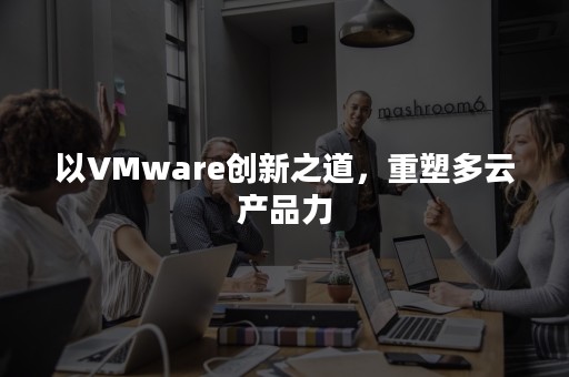 以VMware创新之道，重塑多云产品力