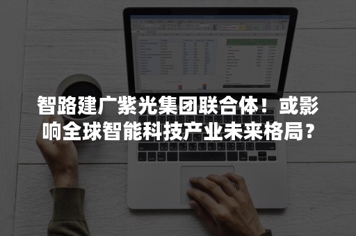 智路建广紫光集团联合体！或影响全球智能科技产业未来格局？