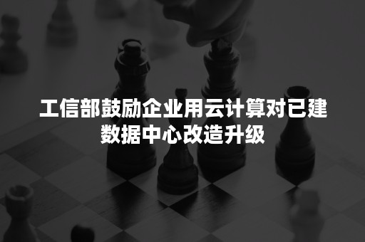 工信部鼓励企业用云计算对已建数据中心改造升级