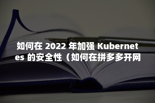 如何在 2022 年加强 Kubernetes 的安全性（如何在拼多多开网店）