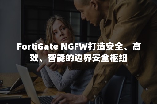 FortiGate NGFW打造安全、高效、智能的边界安全枢纽