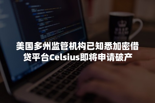 美国多州监管机构已知悉加密借贷平台Celsius即将申请破产