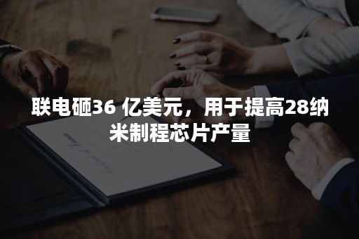 联电砸36 亿美元，用于提高28纳米制程芯片产量