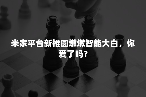 米家平台新推圆墩墩智能大白，你爱了吗？