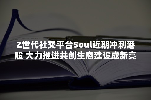 Z世代社交平台Soul近期冲刺港股 大力推进共创生态建设成新亮点