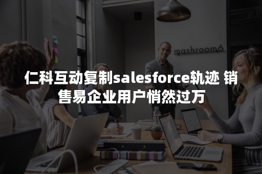 仁科互动复制salesforce轨迹 销售易企业用户悄然过万