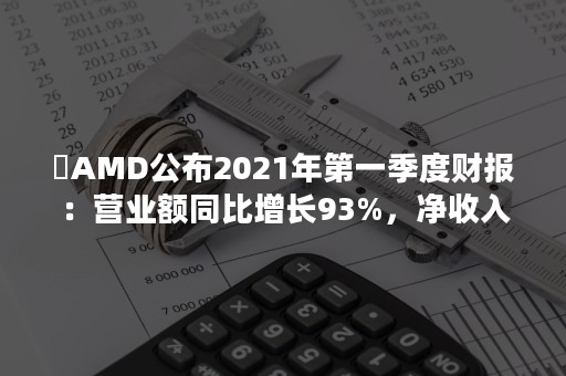 ​AMD公布2021年第一季度财报：营业额同比增长93%，净收入和每股收益为去年同期的三倍