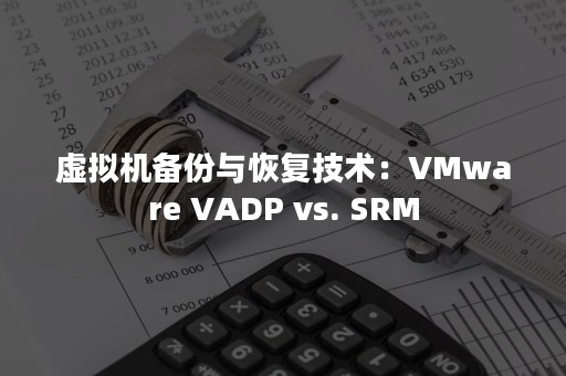 虚拟机备份与恢复技术：VMware VADP vs. SRM