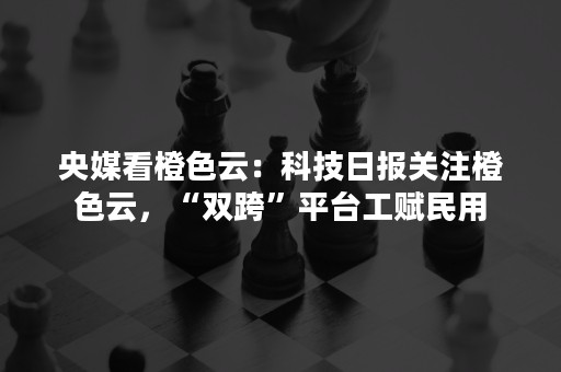 央媒看橙色云：科技日报关注橙色云，“双跨”平台工赋民用