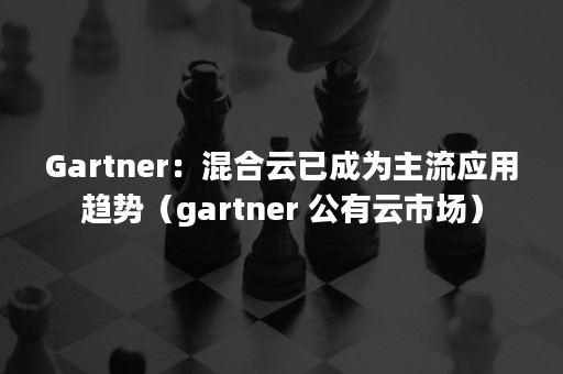 Gartner：混合云已成为主流应用趋势（gartner 公有云市场）