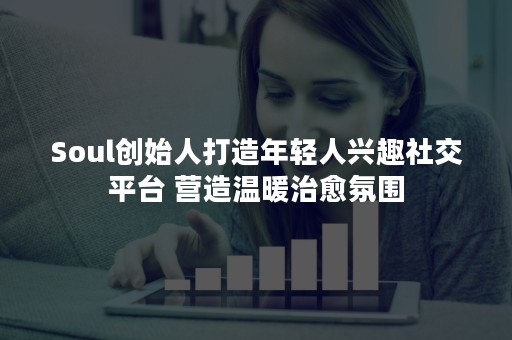 Soul创始人打造年轻人兴趣社交平台 营造温暖治愈氛围