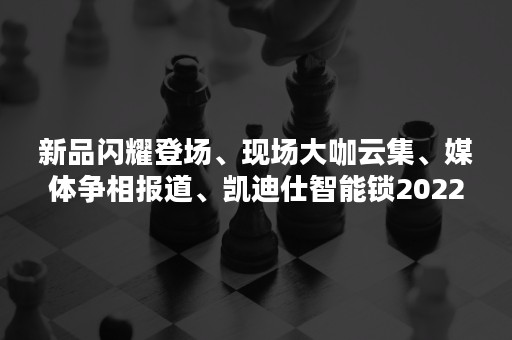 新品闪耀登场、现场大咖云集、媒体争相报道、凯迪仕智能锁2022建博会载誉而归！