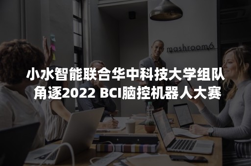 小水智能联合华中科技大学组队 角逐2022 BCI脑控机器人大赛