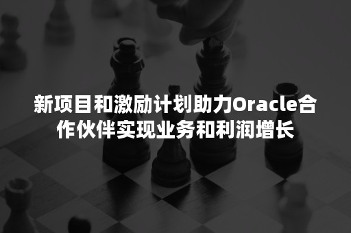 新项目和激励计划助力Oracle合作伙伴实现业务和利润增长