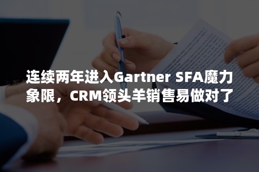 连续两年进入Gartner SFA魔力象限，CRM领头羊销售易做对了什么？（近三年连续）